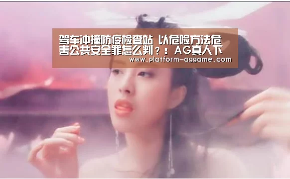 驾车冲撞防疫检查站 以危险方法危害公共安全罪怎么判?:AG真人下载(图3) AG真人下载